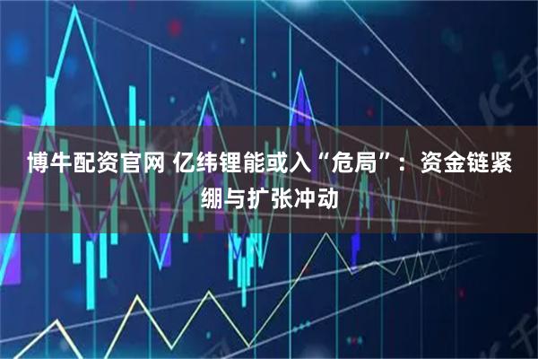 博牛配资官网 亿纬锂能或入“危局”：资金链紧绷与扩张冲动