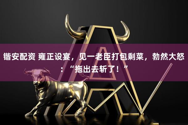 锴安配资 雍正设宴，见一老臣打包剩菜，勃然大怒：“拖出去斩了！”