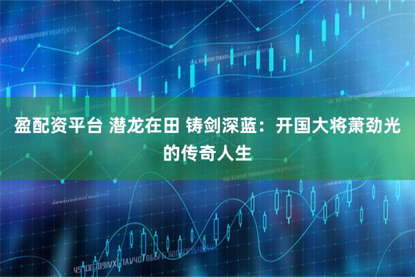 盈配资平台 潜龙在田 铸剑深蓝：开国大将萧劲光的传奇人生