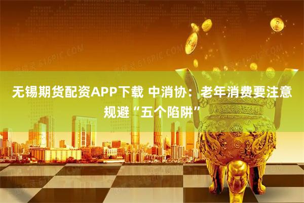 无锡期货配资APP下载 中消协:老年消费要注意规避“五个陷阱”