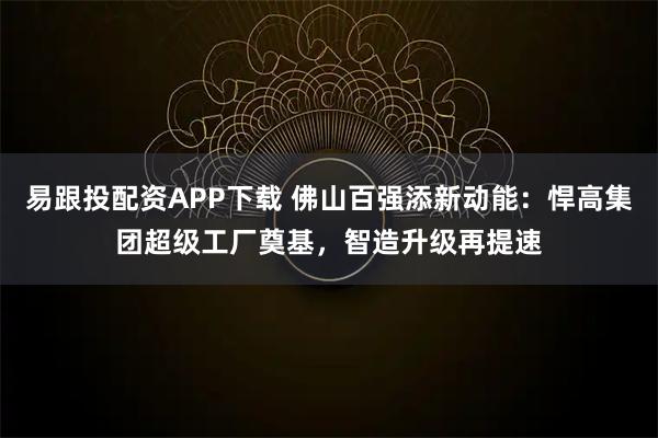 易跟投配资APP下载 佛山百强添新动能：悍高集团超级工厂奠基，智造升级再提速