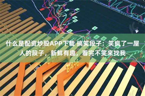 什么是配资炒股APP下载 搞笑段子:笑疯了一屋人的段子,新鲜有趣,看完不笑来找我