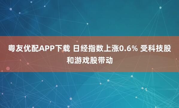 粤友优配APP下载 日经指数上涨0.6% 受科技股和游戏股带动