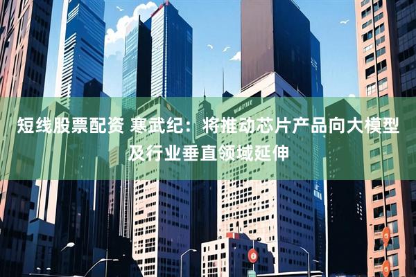 短线股票配资 寒武纪:将推动芯片产品向大模型及行业垂直领域延伸