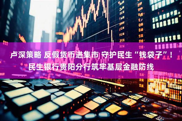 卢深策略 反假货币进集市 守护民生“钱袋子”!民生银行贵阳分行筑牢基层金融防线