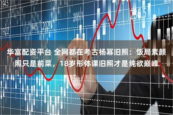 华富配资平台 全网都在考古杨幂旧照：饭局素颜照只是前菜，18岁形体课旧照才是纯欲巅峰