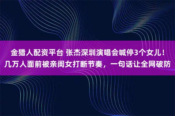 金猎人配资平台 张杰深圳演唱会喊停3个女儿！几万人面前被亲闺女打断节奏，一句话让全网破防