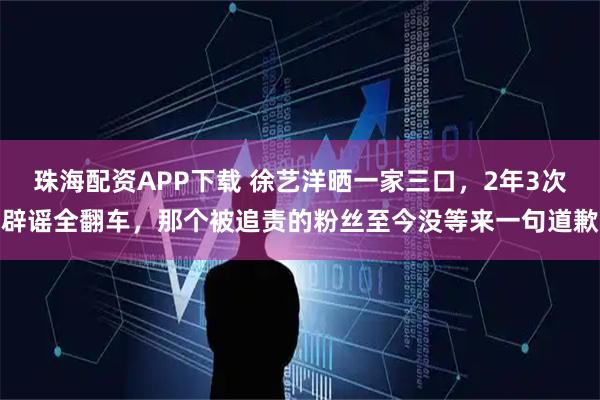 珠海配资APP下载 徐艺洋晒一家三口，2年3次辟谣全翻车，那个被追责的粉丝至今没等来一句道歉